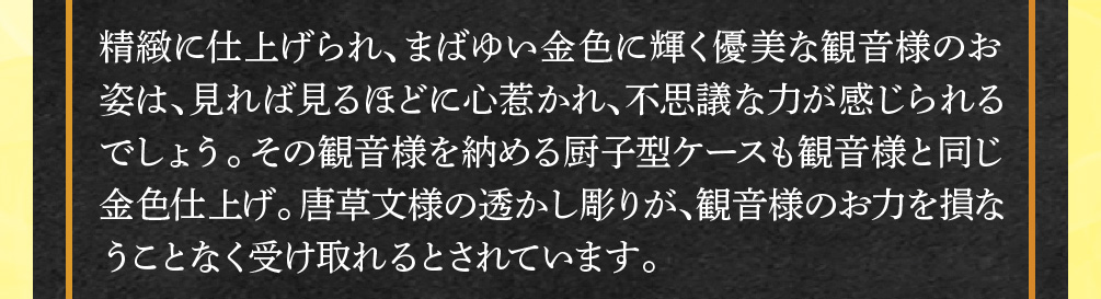 精緻に仕上げられ、まばゆい金色に輝く優美な観音様のお姿は、見れば見るほどに心惹かれ、不思議な力が感じられるでしょう。その観音様を納める厨子型ケースも観音様と同じ金色仕上げ。唐草文様の透かし彫りが、観音様のお力を損なうことなく受け取れるとされています。