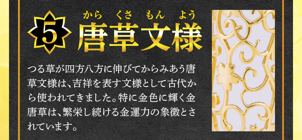 【5.唐草文様】つる草が四方八方に伸びてからみあう唐草文様は、吉祥を表す文様として古代から使われてきました。特に金色に輝く金唐草は、繁栄し続ける金運力の象徴とされています。