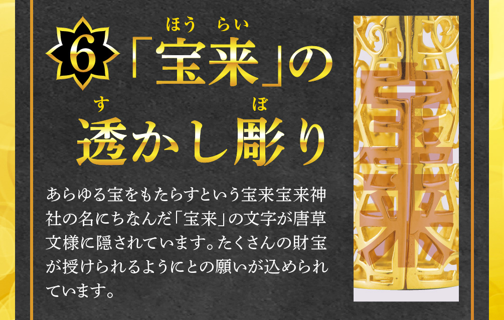【6.「宝来」の透かし彫り】あらゆる宝をもたらすという宝来宝来神社の名にちなんだ「宝来」の文字が唐草文様に隠されています。たくさんの財宝が授けられるようにとの願いが込められています。