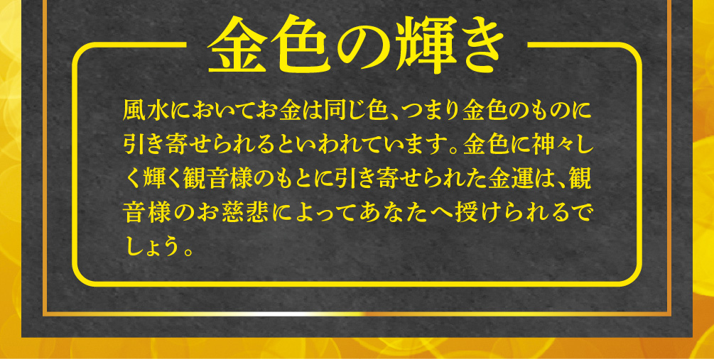 【金色の輝き】風水においてお金は同じ色、つまり金色のものに引き寄せられるといわれています。金色に神々しく輝く観音様のもとに引き寄せられた金運は、観音様のお慈悲によってあなたへ授けられるでしょう。