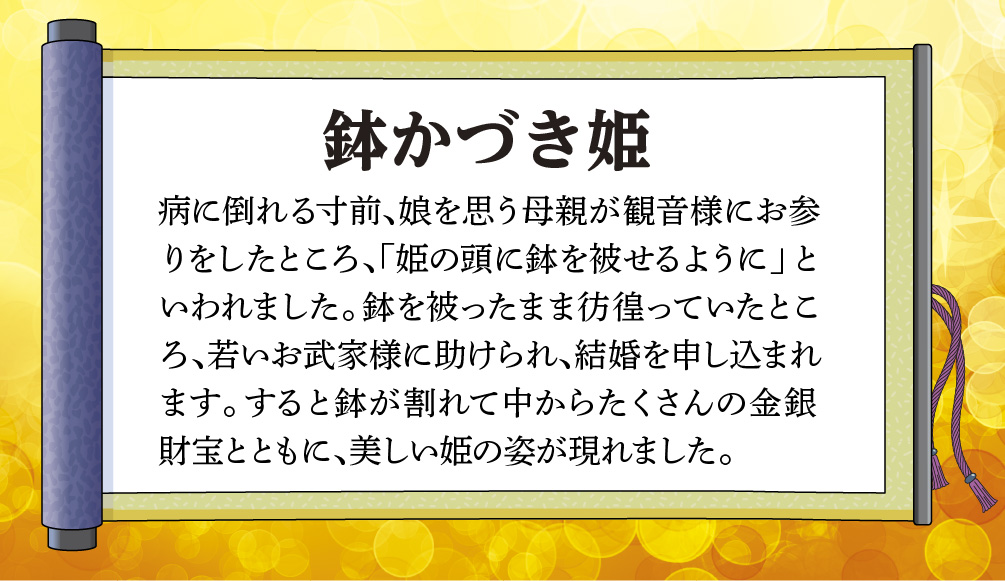 【鉢かづき姫】病に倒れる寸前、娘を思う母親が観音様にお参りをしたところ、「姫の頭に鉢を被せるように」といわれました。鉢を被ったまま彷徨っていたところ、若いお武家様に助けられ、結婚を申し込まれます。すると鉢が割れて中からたくさんの金銀財宝とともに、美しい姫の姿が現れました。
