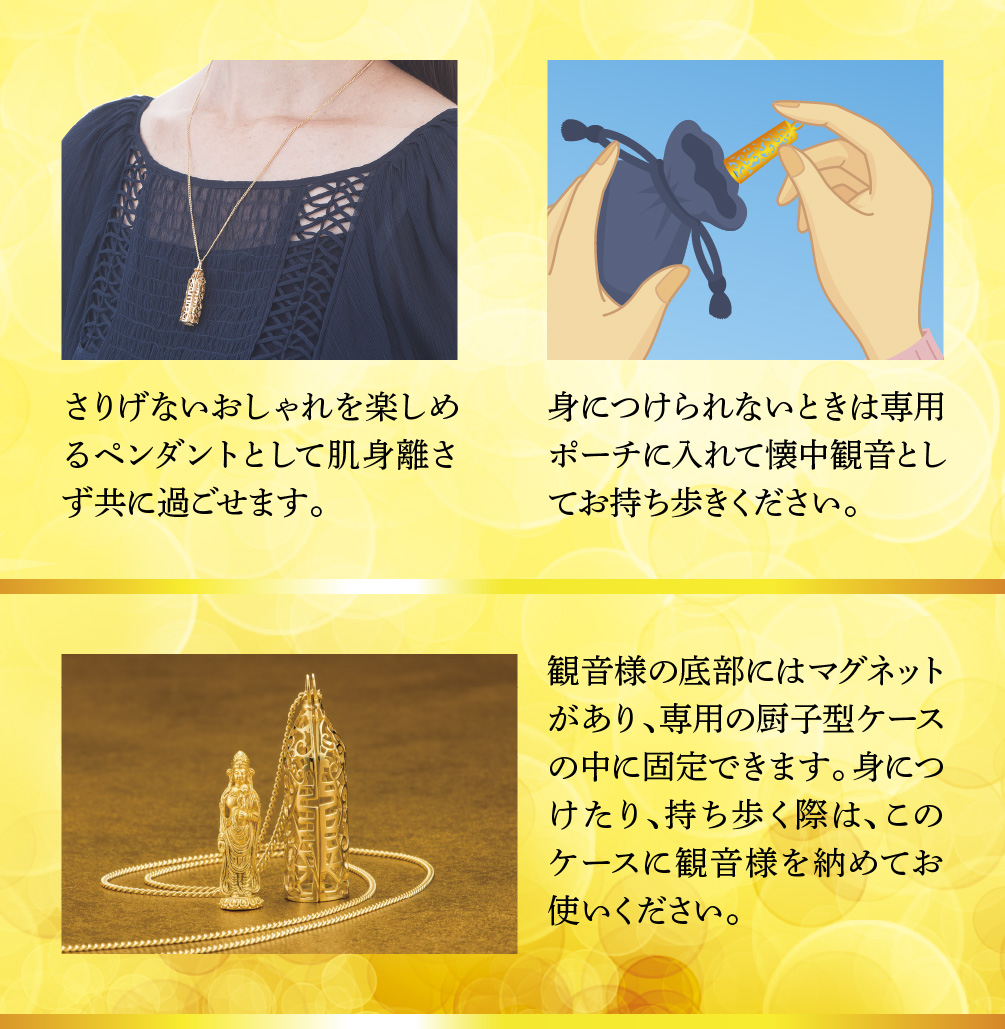 さりげないおしゃれを楽しめるペンダントとして肌身離さず共に過ごせます。／身につけられないときは専用ポーチに入れて懐中観音としてお持ち歩きください。／観音様の底部にはマグネットがあり、専用の厨子型ケースの中に固定できます。身につけたり、持ち歩く際は、このケースに観音様を納めてお使いください。