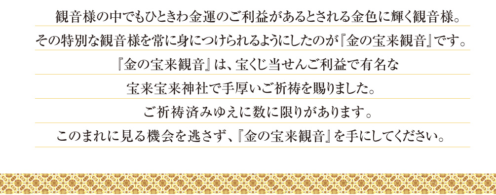 観音様の中でもひときわ金運のご利益があるとされる金色に輝く観音様。その特別な観音様を常に身につけられるようにしたのが『金の宝来観音』です。『金の宝来観音』は、宝くじ当せんご利益で有名な宝来宝来神社で手厚いご祈祷を賜りました。ご祈祷済みゆえに数に限りがあります。このまれに見る機会を逃さず、『金の宝来観音』を手にしてください。