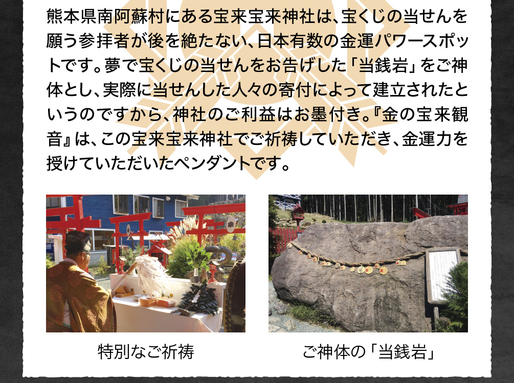 熊本県南阿蘇村にある宝来宝来神社は、宝くじの当せんを願う参拝者が後を絶たない、日本有数の金運パワースポットです。夢で宝くじの当せんをお告げした「当銭岩」をご神体とし、実際に当せんした人々の寄付によって建立されたというのですから、神社のご利益はお墨付き。『金の宝来観音』は、この宝来宝来神社でご祈祷していただき、金運力を授けていただいたペンダントです。（写真）特別なご祈祷／ご神体の「当銭岩」