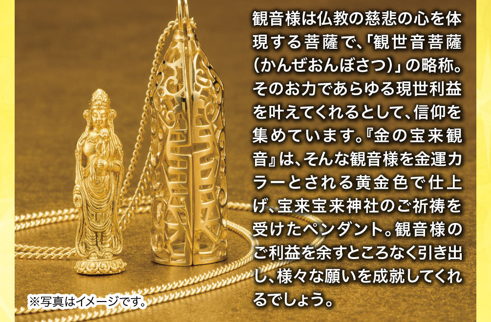 観音様は仏教の慈悲の心を体現する菩薩で、「観世音菩薩（かんぜおんぼさつ）」の略称。そのお力であらゆる現世利益を叶えてくれるとして、信仰を集めています。『金の宝来観音』は、そんな観音様を金運カラーとされる黄金色で仕上げ、宝来宝来神社のご祈祷を受けたペンダント。観音様のご利益を余すところなく引き出し、様々な願いを成就してくれるでしょう。※写真はイメージです。