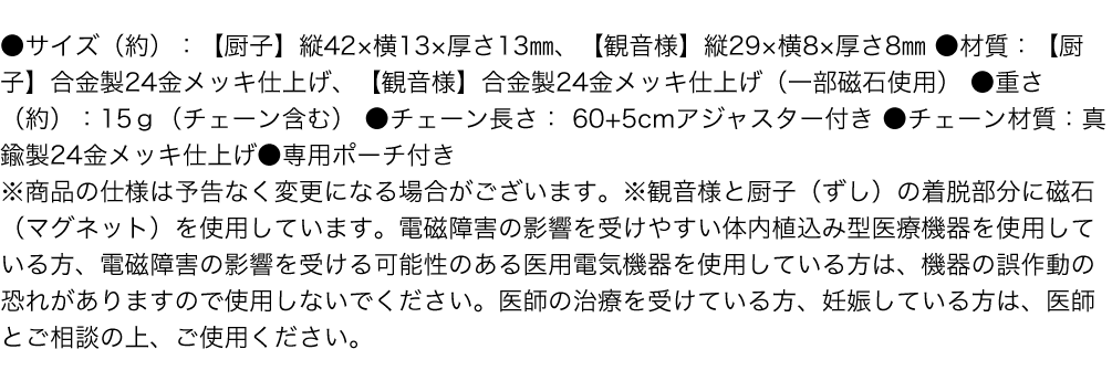 ●サイズ（約）：【厨子】縦42×横13×厚さ13㎜、【観音様】縦29×横8×厚さ8㎜／●材質：【厨子】合金製24金メッキ仕上げ、【観音様】合金製24金メッキ仕上げ（一部磁石使用）／●重さ（約）：15ｇ（チェーン含む）／●チェーン長さ：60+5cmアジャスター付き／●チェーン材質：真鍮製24金メッキ仕上げ／●専用ポーチ付き ※商品の仕様は予告なく変更になる場合がございます。※観音様と厨子（ずし）の着脱部分に磁石（マグネット）を使用しています。電磁障害の影響を受けやすい体内植込み型医療機器を使用している方、電磁障害の影響を受ける可能性のある医用電気機器を使用している方は、機器の誤作動の恐れがありますので使用しないでください。医師の治療を受けている方、妊娠している方は、医師とご相談の上、ご使用ください。