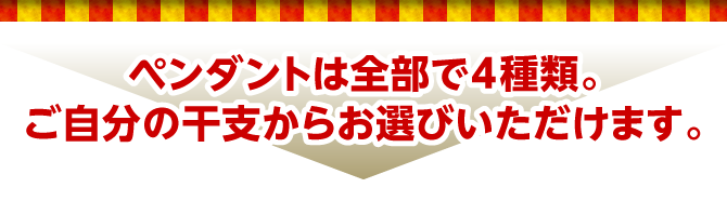 ペンダントは全部で4種類。ご自分の干支からお選びいただけます。