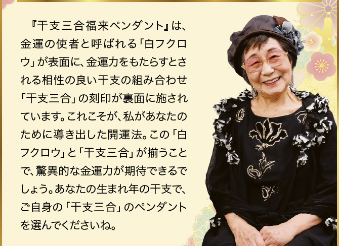 『干支三合福来ペンダント』は、金運の使者と呼ばれる「白フクロウ」が表面に、金運力をもたらすとされる相性の良い干支の組み合わせ「干支三合」の刻印が裏面に施されています。これこそが、私があなたのために導き出した開運法。この「白フクロウ」と「干支三合」が揃うことで、驚異的な金運力が期待できるでしょう。あなたの生まれ年の干支で、ご自身の「干支三合」のペンダントを選んでくださいね。