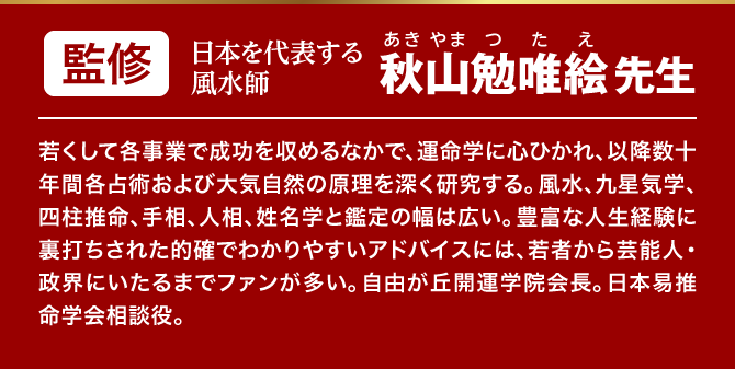 【監修：日本を代表する風水師 若くして各事業で成功を収めるなかで、運命学に心ひかれ、以降数十年間各占術および大気自然の原理を深く研究する。風水、九星気学、四柱推命、手相、人相、姓名学と鑑定の幅は広い。豊富な人生経験に裏打ちされた的確でわかりやすいアドバイスには、若者から芸能人・政界にいたるまでファンが多い。自由が丘開運学院会長。日本易推命学会相談役。