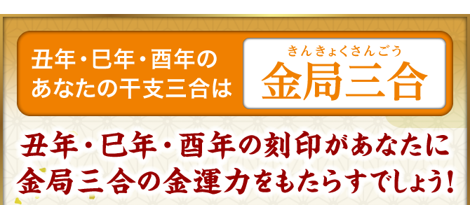 丑年・巳年・酉年のあなたの干支三合は『金局三合』丑年・巳年・酉年の刻印があなたに金局三合の金運力をもたらすでしょう！