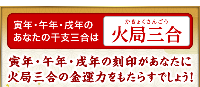 寅年・午年・戌年のあなたの干支三合は『火局三合』寅年・午年・戌年の刻印があなたに火局三合の金運力をもたらすでしょう！