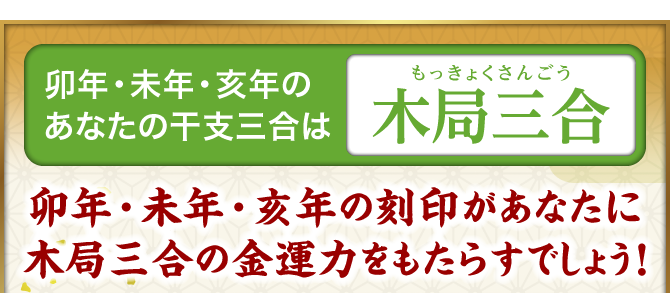 卯年・未年・亥年のあなたの干支三合は『木局三合』卯年・未年・亥年の刻印があなたに木局三合の金運力をもたらすでしょう！