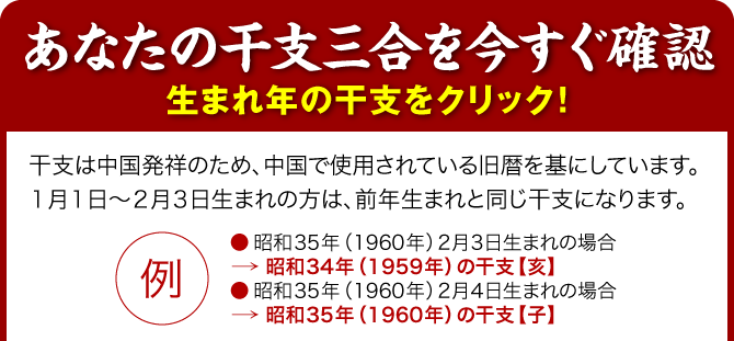 【あなたの干支三合を今すぐ確認】生まれ年の干支をクリック！／干支は中国発祥のため、中国で使用されている旧暦を基にしています。１月１日～２月３日生まれの方は、前年生まれと同じ干支になります。（例：●昭和35年（1960年）2月3日生まれの場合→昭和34年（1959年）の干支【亥】／●昭和35年（1960年）2月4日生まれの場合→昭和35年（1960年）の干支【子】）