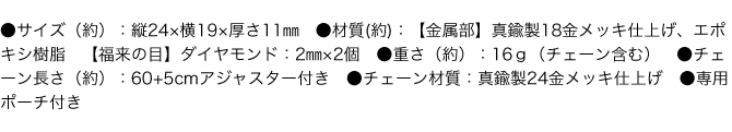 ●サイズ（約）：縦24×横19×厚さ11㎜　●材質(約)：【金属部】真鍮製18金メッキ仕上げ、エポキシ樹脂　【福来の目】ダイヤモンド：2㎜×2個　●重さ（約）：16ｇ（チェーン含む）　●チェーン長さ（約）：60+5cmアジャスター付き　●チェーン材質：真鍮製24金メッキ仕上げ　●専用ポーチ付き