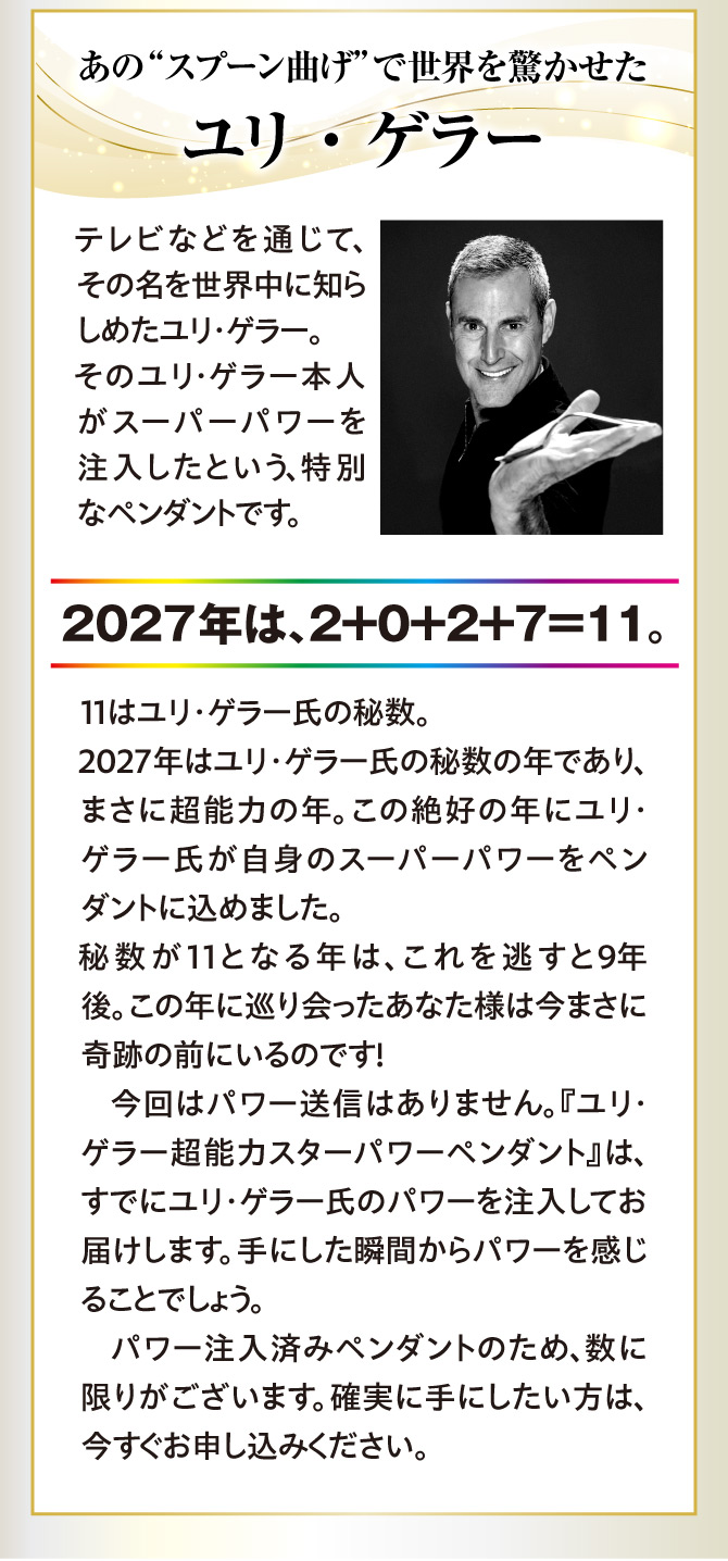 スプーン曲げで世界を驚かせたユリ・ゲラー氏。そのユリ・ゲラー本人がパワーを込めたペンダントです。パワー注入済みのため数に限りがございます。