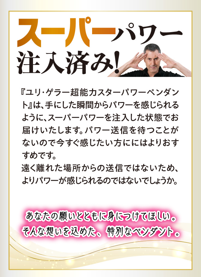 「ユリ・ゲラー 超能力スターパワーペンダント」は手にした瞬間からパワーを感じられるように、スーパーパワーを注入した状態でお届けします。あなたの願いと共に身につけてほしい、そんな願いを込めた特別なペンダントです。