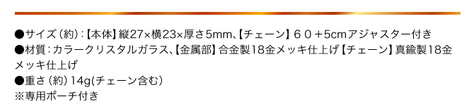 ●サイズ（約）：【本体】縦27×横23×厚さ5㎜ 【チェーン】60+5㎝アジャスター付き／●材質（約）：カラークリスタルガラス、【金属部】合金製18金メッキ仕上げ 【チェーン】真鍮製18金メッキ仕上げ／●重さ（約）：14g（チェーン含む）／●専用ポーチ付き