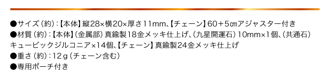 ●サイズ（約）：【本体】縦28×横20×厚さ11㎜ 【チェーン】60+5㎝アジャスター付き／●材質（約）：【本体】（金属部）真鍮製18金メッキ仕上げ （九星開運石）10mm×1個、（共通石）キュービックジルコニア×14個、【チェーン】真鍮製24金メッキ仕上げ／●重さ（約）：12g（チェーン含む）／●専用ポーチ付き