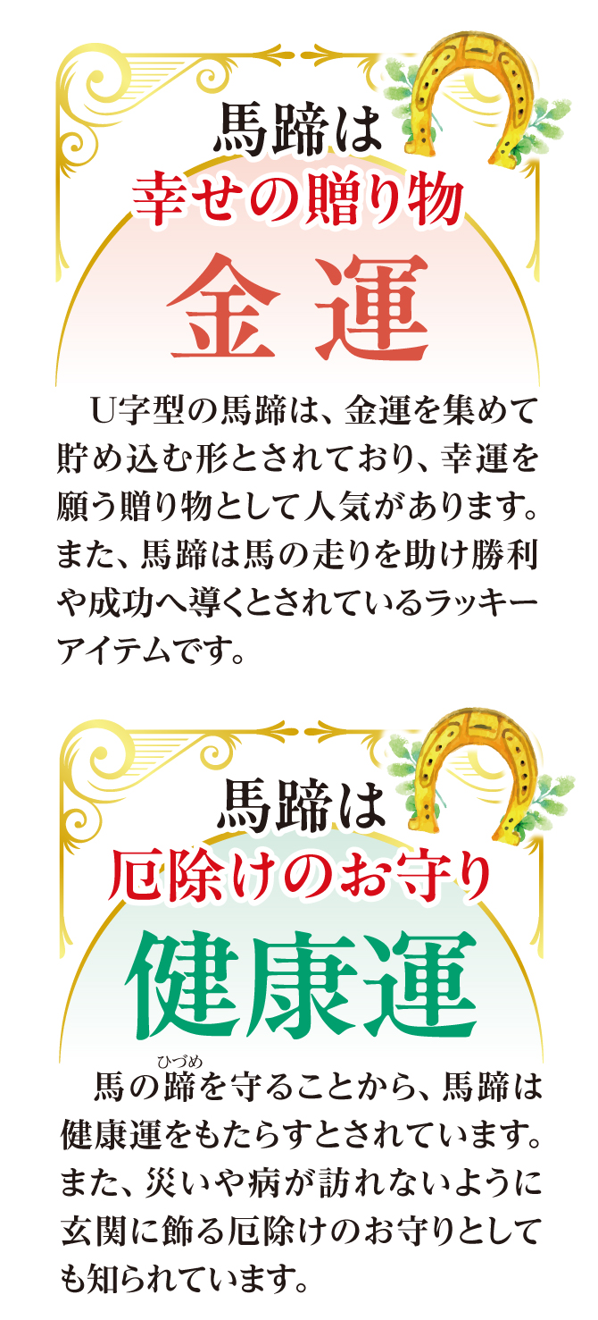 U字型の馬蹄は、金運を集めてため込む形とされており、幸運を願う贈り物として人気があります。また、馬蹄は馬の走りを助け勝利へ導くとされているラッキーアイテムです。