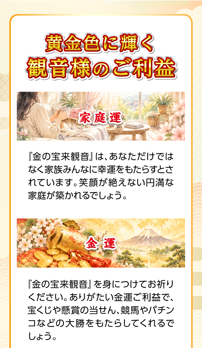 黄金色に輝く観音様のご利益。『金の宝来観音』はあなただけではなく、家族みんなに幸運をもたらすとされています。笑顔が絶えない円満な家庭が築かれることでしょう。
