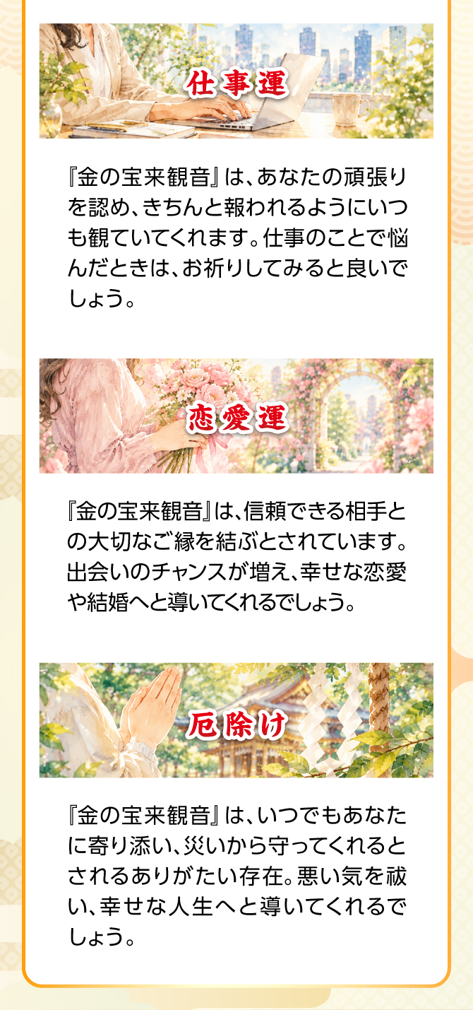 『金の観音様』はあなたの頑張りを認め、きちんと報われるようにいつも見ていてくれます。仕事のことで悩んだときはお祈りしてみるとよいでしょう。