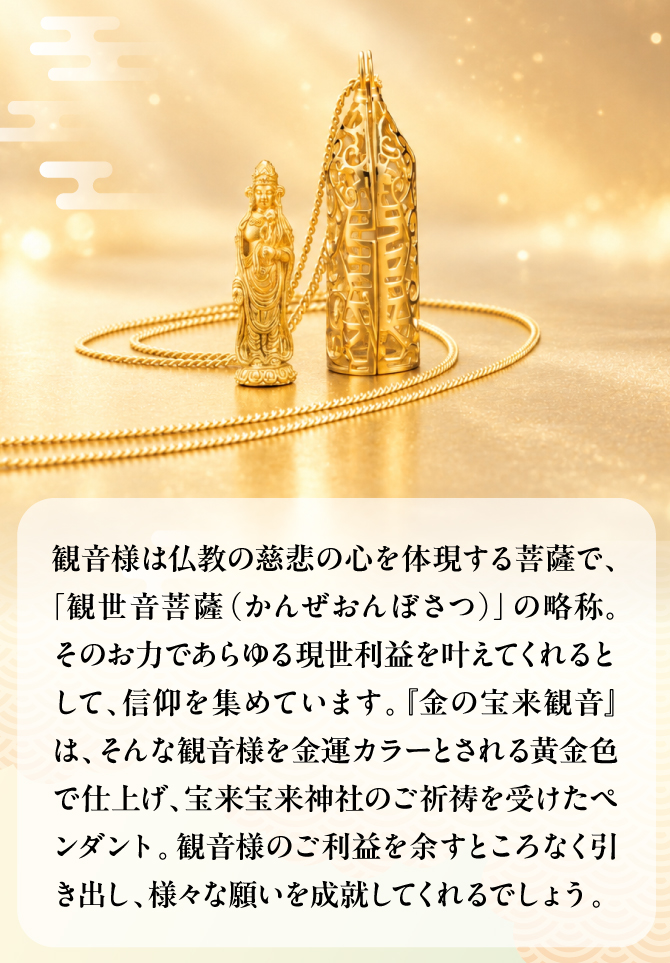 観音様を金運カラーとされる黄金色で仕上げ、宝来宝来神社にてご祈祷を賜ったペンダント。観音様のご利益を余すところなく引きだし、様々な願いを成就してくれるでしょう。