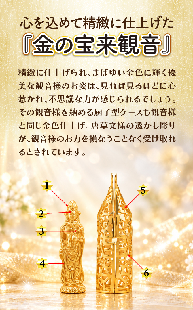 精緻に仕上げられ、まばゆい金色に輝く優美な観音様のお姿は、見れば見るほどに心惹かれ、不思議な力が感じられるでしょう。