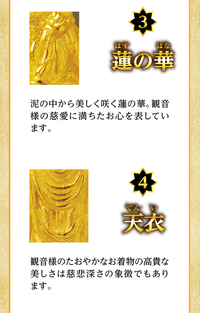 「蓮の花」観音様の慈愛に満ちたお心を表しています。「天衣」観音様のたおやかなお着物の高貴な美しさは慈悲深さの象徴でもあります。