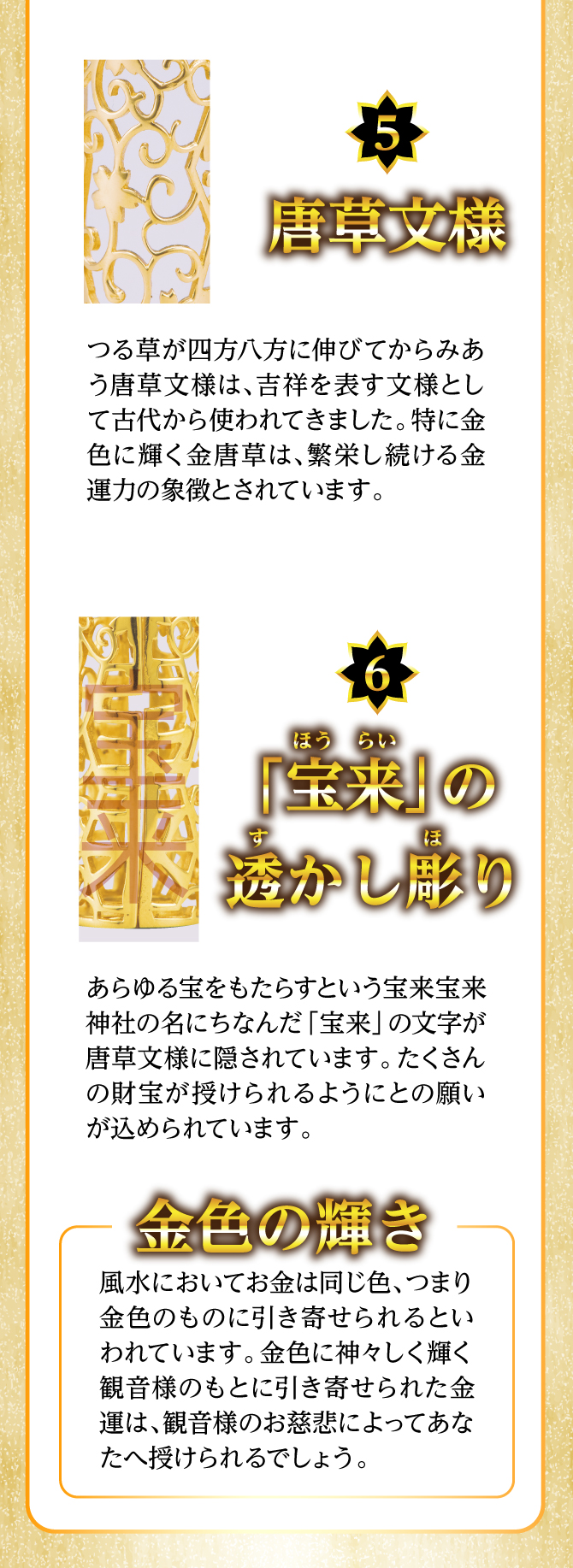 「唐草模様」金色に輝く金唐草は繁栄し続ける金運力の象徴とされています。「宝来の透かし彫り」たくさんの財宝が授けられるようにとの願いが込められています。
