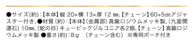 ●サイズ（約）：【本体】縦20×横13×厚さ12㎜ 【チェーン】60+5㎝アジャスター付き／●材質（約）：【本体】（金属部）真鍮製ロジウムメッキ製 （九星開運石）10mm（龍の目）キュービックジルコニア各2個、【チェーン】真鍮ロジウムメッキ製／●重さ（約）：8g（チェーン含む）／●専用ポーチ付き