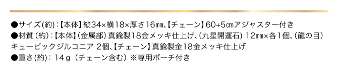 ●サイズ（約）：【本体】縦34×横18×厚さ16㎜ 【チェーン】60+5㎝アジャスター付き／●材質（約）：【本体】（金属部）真鍮製18金メッキ仕上げ （九星開運石）12mm×1個、（龍の目）キュービックジルコニア2個、【チェーン】真鍮製18金メッキ仕上げ／●重さ（約）：12g（チェーン含む）／●専用ポーチ付き