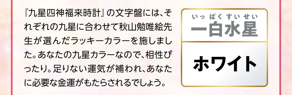 【一白水星／ホワイト】『九星四神福来時計』の文字盤には、それぞれの九星に合わせて秋山勉唯絵先生が選んだラッキーカラーを施しました。あなたの九星カラーなので、相性ぴったり。足りない運気が補われ、あなたに必要な金運がもたらされるでしょう。