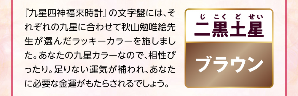 【二黒土星／ブラウン】『九星四神福来時計』の文字盤には、それぞれの九星に合わせて秋山勉唯絵先生が選んだラッキーカラーを施しました。あなたの九星カラーなので、相性ぴったり。足りない運気が補われ、あなたに必要な金運がもたらされるでしょう。