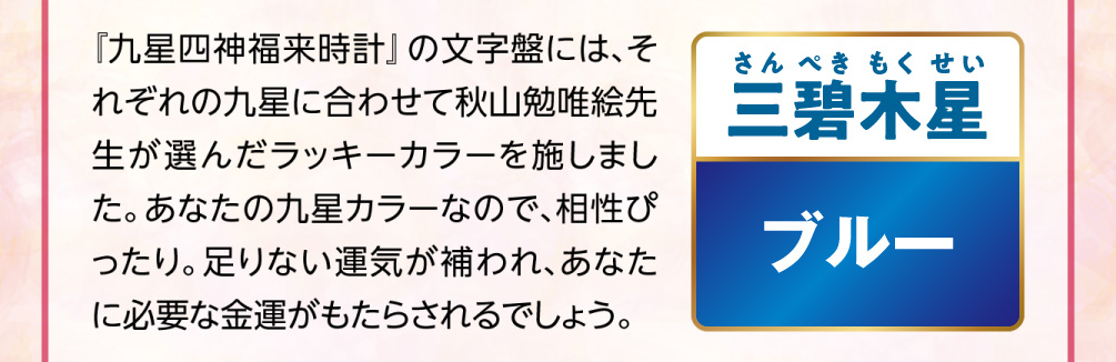 【三碧木星／ブルー】『九星四神福来時計』の文字盤には、それぞれの九星に合わせて秋山勉唯絵先生が選んだラッキーカラーを施しました。あなたの九星カラーなので、相性ぴったり。足りない運気が補われ、あなたに必要な金運がもたらされるでしょう。