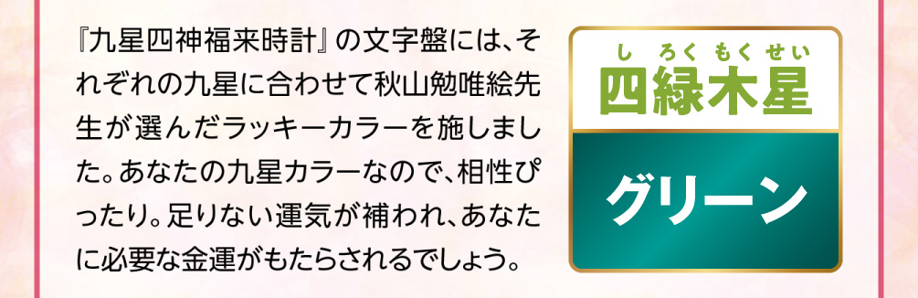 【四緑木星／グリーン】『九星四神福来時計』の文字盤には、それぞれの九星に合わせて秋山勉唯絵先生が選んだラッキーカラーを施しました。あなたの九星カラーなので、相性ぴったり。足りない運気が補われ、あなたに必要な金運がもたらされるでしょう。