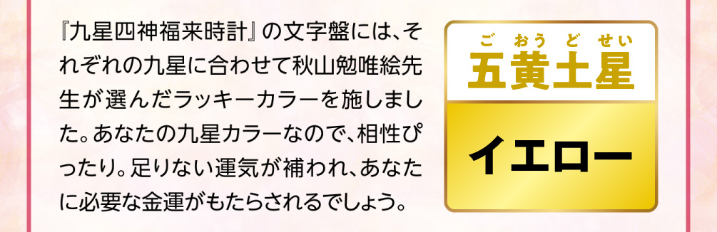 【五黄土星／イエロー】『九星四神福来時計』の文字盤には、それぞれの九星に合わせて秋山勉唯絵先生が選んだラッキーカラーを施しました。あなたの九星カラーなので、相性ぴったり。足りない運気が補われ、あなたに必要な金運がもたらされるでしょう。
