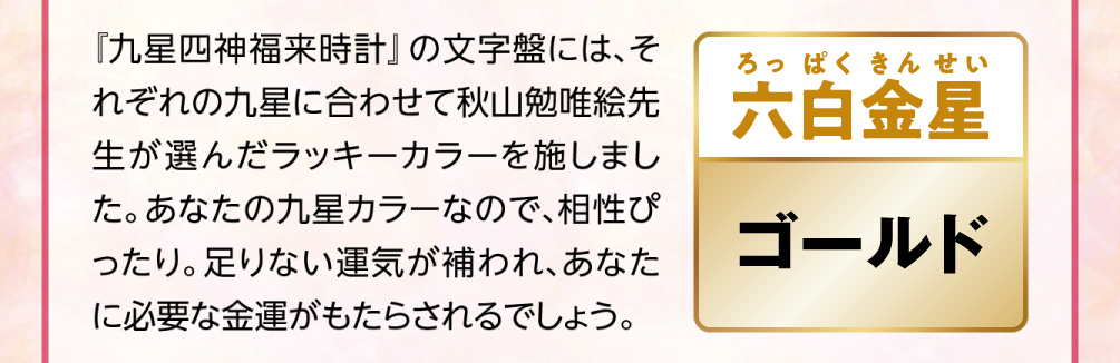 【六白金星／ゴールド】『九星四神福来時計』の文字盤には、それぞれの九星に合わせて秋山勉唯絵先生が選んだラッキーカラーを施しました。あなたの九星カラーなので、相性ぴったり。足りない運気が補われ、あなたに必要な金運がもたらされるでしょう。