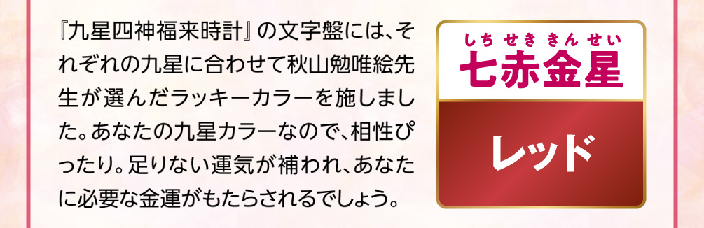 【七赤金星／レッド】『九星四神福来時計』の文字盤には、それぞれの九星に合わせて秋山勉唯絵先生が選んだラッキーカラーを施しました。あなたの九星カラーなので、相性ぴったり。足りない運気が補われ、あなたに必要な金運がもたらされるでしょう。