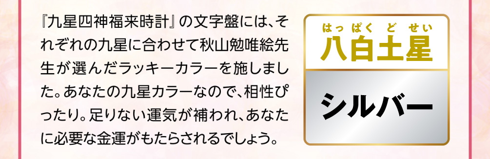 【八白土星／シルバー】『九星四神福来時計』の文字盤には、それぞれの九星に合わせて秋山勉唯絵先生が選んだラッキーカラーを施しました。あなたの九星カラーなので、相性ぴったり。足りない運気が補われ、あなたに必要な金運がもたらされるでしょう。