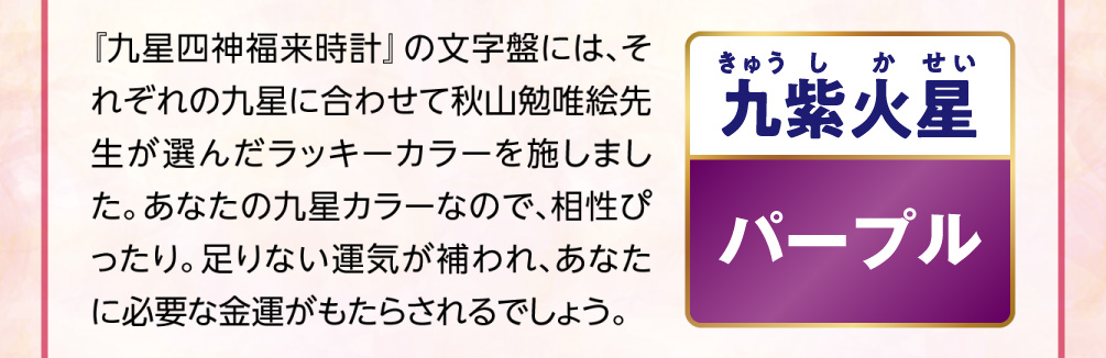 【九紫火星／パープル】『九星四神福来時計』の文字盤には、それぞれの九星に合わせて秋山勉唯絵先生が選んだラッキーカラーを施しました。あなたの九星カラーなので、相性ぴったり。足りない運気が補われ、あなたに必要な金運がもたらされるでしょう。