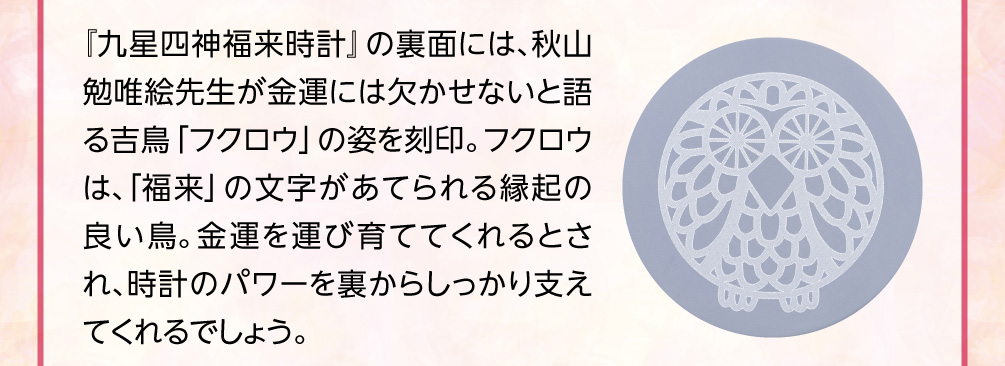 『九星四神福来時計』の裏面には、秋山勉唯絵先生が金運には欠かせないと語る吉鳥「フクロウ」の姿を刻印。フクロウは、「福来」の文字があてられる縁起の良い鳥。金運を運び育ててくれるとされ、時計のパワーを裏からしっかり支えてくれるでしょう。