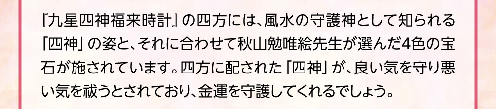 『九星四神福来時計』の四方には、風水の守護神として知られる「四神」の姿と、それに合わせて秋山勉唯絵先生が選んだ４色の宝石が施されています。四方に配された「四神」が、良い気を守り悪い気を祓うとされており、金運を守護してくれるでしょう。