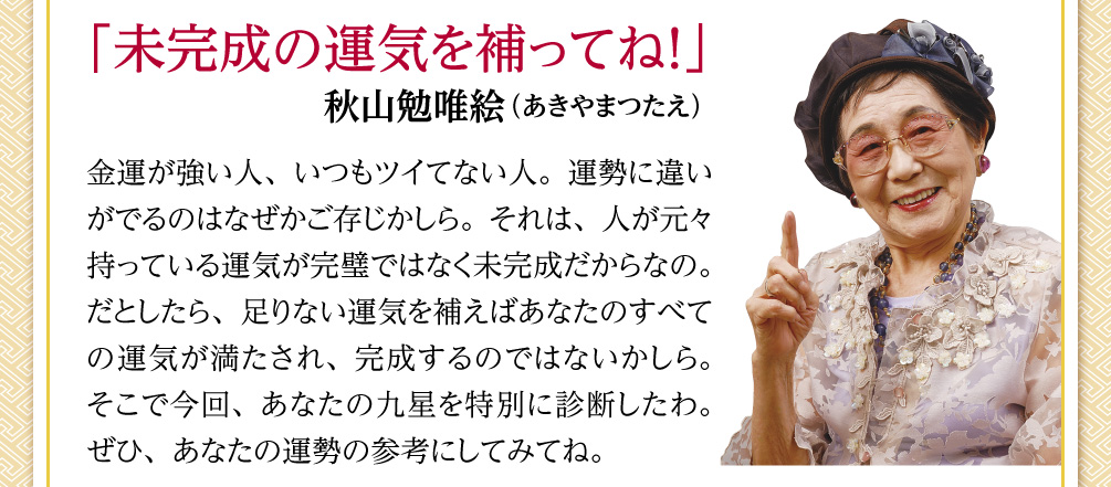 「未完成の運気を補ってね！」秋山勉唯絵（あきやまつたえ） 金運が強い人、いつもツイてない人。運勢に違いがでるのはなぜかご存じかしら。それは、人が元々持っている運気が完璧ではなく未完成だからなの。だとしたら、足りない運気を補えばあなたのすべての運気が満たされ、完成するのではないかしら。そこで今回、あなたの九星を特別に診断したわ。ぜひ、あなたの運勢の参考にしてみてね。