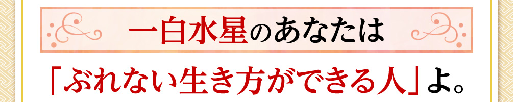 一白水星のあなたは「ぶれない生き方ができる人」よ。