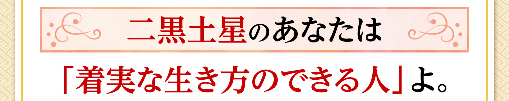 二黒土星のあなたは「着実な生き方のできる人」よ。