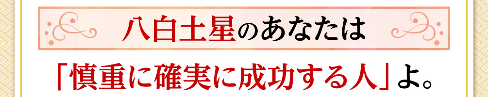 八白土星のあなたは「慎重に確実に成功する人」よ。