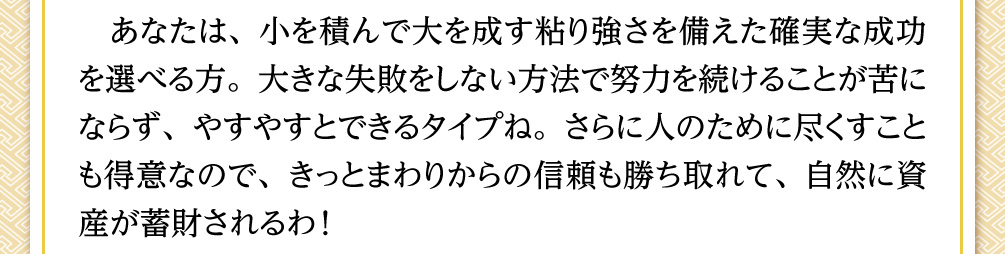 あなたは、小を積んで大を成す粘り強さを備えた確実な成功を選べる方。大きな失敗をしない方法で努力を続けることが苦にならず、やすやすとできるタイプね。さらに人のために尽くすことも得意なので、きっとまわりからの信頼も勝ち取れて、自然に資産が蓄財されるわ！