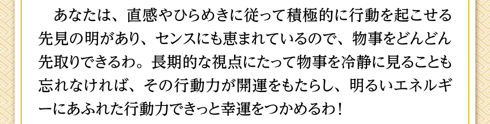 あなたは、直感やひらめきに従って積極的に行動を起こせる先見の明があり、センスにも恵まれているので、物事をどんどん先取りできるわ。長期的な視点にたって物事を冷静に見ることも忘れなければ、その行動力が開運をもたらし、明るいエネルギーにあふれた行動力できっと幸運をつかめるわ！