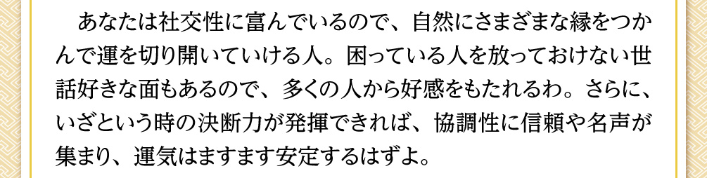 あなたは社交性に富んでいるので、自然にさまざまな縁をつかんで運を切り開いていける人。困っている人を放っておけない世話好きな面もあるので、多くの人から好感をもたれるわ。さらに、いざという時の決断力が発揮できれば、協調性に信頼や名声が集まり、運気はますます安定するはずよ。