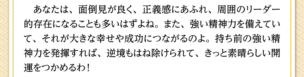 あなたは、面倒見が良く、正義感にあふれ、周囲のリーダー的存在になることも多いはずよね。また、強い精神力を備えていて、それが大きな幸せや成功につながるのよ。持ち前の強い精神力を発揮すれば、逆境もはね除けられて、きっと素晴らしい開運をつかめるわ！